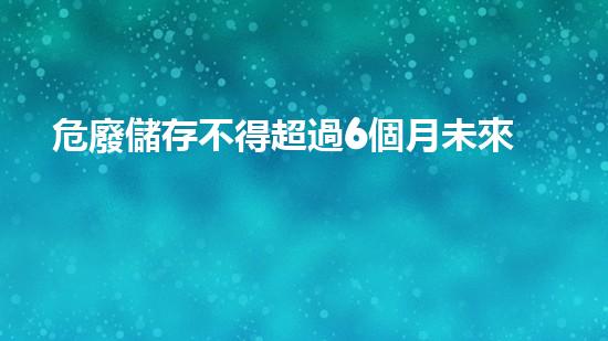 危廢儲存不得超過6個月未來的環(huán)境：如何處理危險廢棄物的全新策略？